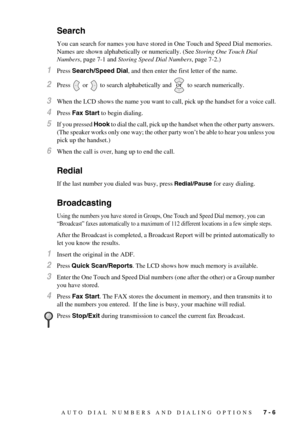 Page 65AUTO DIAL NUMBERS AND DIALING OPTIONS   7 - 6
Search 
You can search for names you have stored in One Touch and Speed Dial memories. 
Names are shown alphabetically or numerically. (See Storing One Touch Dial 
Numbers, page 7-1 and Storing Speed Dial Numbers, page 7-2.)
1Press Search/Speed Dial, and then enter the first letter of the name.
2Press   or   to search alphabetically and   to search numerically.
3When the LCD shows the name you want to call, pick up the handset for a voice call.
4Press Fax...