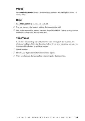 Page 67AUTO DIAL NUMBERS AND DIALING OPTIONS   7 - 8
Pause
Press Redial/Pause to insert a pause between numbers. Each key press adds a 3.5 
second delay.
Hold
1Press Hold/Caller ID to put a call on Hold.
2You can put down the handset without disconnecting the call.
3Pick up the fax machine handset to release the call from Hold. Picking up an extension 
handset will not release the call from Hold.
Tone/Pulse
If you have pulse dialing service but need to send tone signals (for example, for 
telephone banking),...