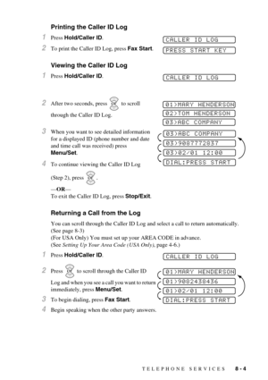 Page 71TELEPHONE SERVICES   8 - 4
Printing the Caller ID Log
1Press Hold/Caller ID.
2To print the Caller ID Log, press Fax Start.
Viewing the Caller ID Log
1Press Hold/Caller ID.
2After two seconds, press   to scroll 
through the Caller ID Log.
3When you want to see detailed information 
for a displayed ID (phone number and date 
and time call was received) press 
Menu/Set.
4To continue viewing the Caller ID Log 
(Step 2), press  .
—OR—
To exit the Caller ID Log, press Stop/Exit.
Returning a Call from the Log...