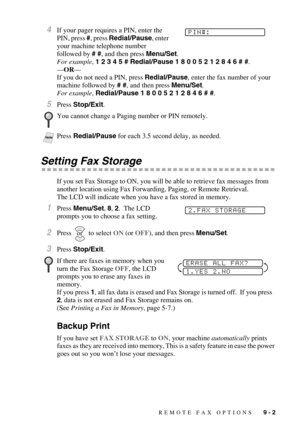 Page 75REMOTE FAX OPTIONS   9 - 2
4If your pager requires a PIN, enter the 
PIN, press #, press Redial/Pause, enter 
your machine telephone number 
followed by # #, and then press Menu/Set.
For example, 1 2 3 4 5 # Redial/Pause 1 8 0 0 5 2 1 2 8 4 6 # #.
—OR—
If you do not need a PIN, press Redial/Pause, enter the fax number of your 
machine followed by # #, and then press Menu/Set. 
For example, Redial/Pause 1 8 0 0 5 2 1 2 8 4 6 # #.
5Press Stop/Exit.
Setting Fax Storage
If you set Fax Storage to ON, you will...