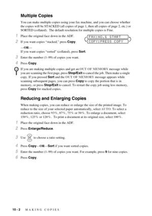 Page 8010 - 2   MAKING COPIES
Multiple Copies
You can make multiple copies using your fax machine, and you can choose whether 
the copies will be STACKED (all copies of page 1, then all copies of page 2, etc.) or 
SORTED (collated).  The default resolution for multiple copies is Fine.
1Place the original face down in the ADF.
2If you want copies “stacked,” press Copy.
—OR—
If you want copies “sorted” (collated), press Sort.
3Enter the number (1–99) of copies you want.
4Press Copy.
Reducing and Enlarging Copies...