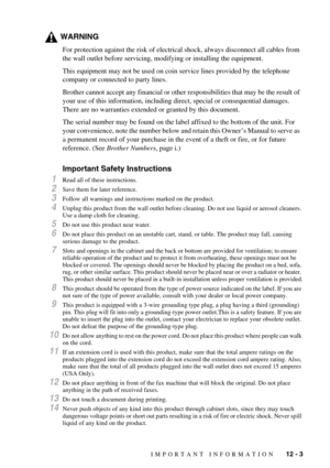 Page 85IMPORTANT INFORMATION   12 - 3
WARNING
For protection against the risk of electrical shock, always disconnect all cables from 
the wall outlet before servicing, modifying or installing the equipment.
This equipment may not be used on coin service lines provided by the telephone 
company or connected to party lines.
Brother cannot accept any financial or other responsibilities that may be the result of 
your use of this information, including direct, special or consequential damages. 
There are no...