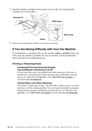 Page 9213 - 6   TROUBLESHOOTING AND ROUTINE MAINTENANCE
4Install the printing cartridge by inserting the recessed   first and placing the 
cartridge into its four holders.
5Press down on both sides of the cover to close it securely.
If You Are Having Difficulty with Your Fax Machine
If you think there is a problem with your fax machine, make a copy first. If the copy 
looks good, the problem is probably not your fax machine. Check the difficulties 
below and follow the troubleshooting tips.
Printing or...