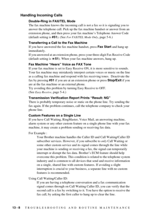 Page 9413 - 8   TROUBLESHOOTING AND ROUTINE MAINTENANCE
Handling Incoming Calls
Double-Ring in FAX/TEL Mode
The fax machine knows the incoming call is not a fax so it is signaling you to 
answer the telephone call. Pick up the fax machine handset or answer from an 
extension phone, and then press your fax machine’s Telephone Answer Code 
(default setting is #51). (See 
For FAX/TEL Mode Only, page 5-6.)
Transferring a Call to the Fax Machine
If you have answered the fax machine handset, press Fax Start and hang...