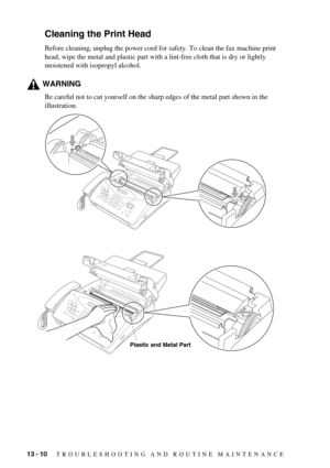 Page 9613 - 10   TROUBLESHOOTING AND ROUTINE MAINTENANCE
Cleaning the Print Head
Before cleaning, unplug the power cord for safety. To clean the fax machine print 
head, wipe the metal and plastic part with a lint-free cloth that is dry or lightly 
moistened with isopropyl alcohol.
WARNING
Be careful not to cut yourself on the sharp edges of the metal part shown in the 
illustration.
Plastic and Metal Part 