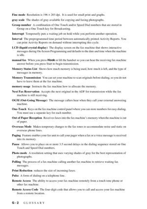 Page 100G - 2   GLOSSARY
Fine mode  Resolution is 196 × 203 dpi.  It is used for small print and graphs.
gray scale  The shades of gray available for copying and faxing photographs.
Group number  A combination of One Touch and/or Speed Dial numbers that are stored in 
Group on a One Touch key for Broadcasting.
Interrupt  Temporarily puts a waiting job on hold while you perform another operation.
Interval  The preprogrammed time period between automatically printed Activity Reports. You 
can print Activity...