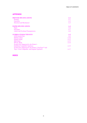 Page 11TABLE OF CONTENTS 
 
 
ix 
APPENDIX 
PRINTER SPECIFICATIONS  A-1 
Printing A-1 
Functions A-2 
Electrical and Mechanical  A-3 
PAPER SPECIFICATIONS  A-4 
Paper A-6 
Envelopes A-7 
Labels and Overhead Transparencies  A-8 
SYMBOL/CHARACTER SETS  A-9 
OCR Symbol Sets  A-9 
HP PCL Mode  A-10 
EPSON Mode  A-12 
IBM Mode A-13 
HP-GL Mode  A-14 
Symbol Sets Supported by the Printer’s  
Intellifont Compatible Typefaces  A-15 
Symbol Sets Supported by the Printer’s TrueType™ and  
Type 1 Font Compatible, and...