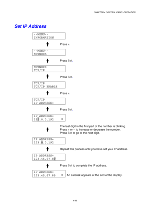 Page 108CHAPTER 4 CONTROL PANEL OPERATION 
4-35 
Set IP Address 
--MENU-- 
INFORMATION  
 
 
  
Press +
. 
 
--MENU-- 
NETWORK  
 
 
  
Press Set
. 
 
NETWORK 
TCP/IP  
 
 
  
Press Set
. 
TCP/IP  
TCP/IP ENABLE  
 
 
  
Press +
. 
TCP/IP 
IP ADDRESS=  
 
 
  
Press Set
. 
IP ADDRESS= 
192.0.0.192    *  
 
 
  
The last digit in the first part of the number is blinking. 
Press +
 or –
 to increase or decrease the number. 
Press Set
 to go to the next digit.  
 
IP ADDRESS= 
123.0.0.192    
 
 
  
Repeat this...