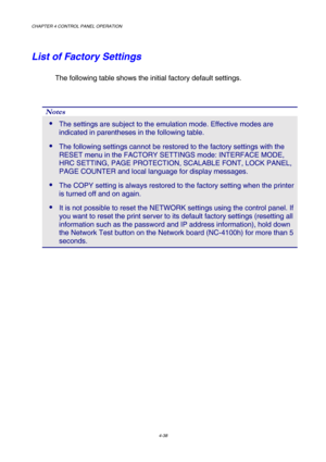 Page 111CHAPTER 4 CONTROL PANEL OPERATION 
4-38 
List of Factory Settings 
The following table shows the initial factory default settings.  
 
Notes 
 The settings are subject to the emulation mode. Effective modes are 
indicated in parentheses in the following table.  
 The following settings cannot be restored to the factory settings with the 
RESET menu in the FACTORY SETTINGS mode: INTERFACE MODE, 
HRC SETTING, PAGE PROTECTION, SCALABLE FONT, LOCK PANEL, 
PAGE COUNTER and local language for display...