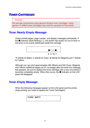 Page 121CHAPTER 5 MAINTENANCE 
5-5 
T T
TO O
O
N N
N
E E
E
R R
R
   
 C C
CA A
A
R R
R
T T
T
R R
R
I I
I
D D
D
G G
G
E E
E
S S
S   
 
! Caution 
We strongly recommend using genuine Brother toner cartridges. Using 
generic or refilled toner cartridges may void the warranty for this printer. 
Toner Nearly Empty Message 
Check printed pages, page counter, and display messages periodically. If 
the  indicator starts blinking (!), the printer has nearly run out of toner or 
the toner is not evenly distributed inside...