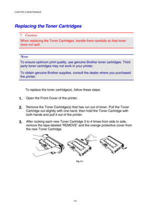 Page 122CHAPTER 5 MAINTENANCE 
5-6 
Replacing the Toner Cartridges 
! Caution 
When replacing the Toner Cartridges, handle them carefully so that toner 
does not spill. 
 
Note 
To ensure optimum print quality, use genuine Brother toner cartridges. Third 
party toner cartridges may not work in your printer. 
To obtain genuine Brother supplies, consult the dealer where you purchased 
the printer.  
 
To replace the toner cartridge(s), follow these steps:   
1.  Open the Front Cover of the printer. 
2.  Remove the...