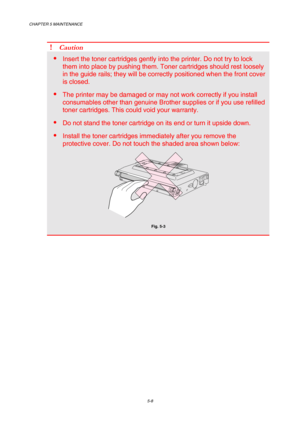 Page 124CHAPTER 5 MAINTENANCE 
5-8 
 
! Caution 
 Insert the toner cartridges gently into the printer. Do not try to lock 
them into place by pushing them. Toner cartridges should rest loosely 
in the guide rails; they will be correctly positioned when the front cover 
is closed. 
 The printer may be damaged or may not work correctly if you install 
consumables other than genuine Brother supplies or if you use refilled 
toner cartridges. This could void your warranty. 
 Do not stand the toner cartridge on its...