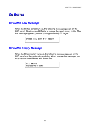 Page 125CHAPTER 5 MAINTENANCE 
5-9 
O O
OI I
I
L L
L
   
 B B
BO O
O
T T
T
T T
T
L L
L
E E
E   
 
Oil Bottle Low Message 
When the Oil has almost run out, the following message appears on the 
LCD panel.  Obtain a new Oil Bottle to replace the nearly empty bottle. After 
this message appears, you can print approximately 30 pages: 
 
 
Oil Bottle Empty Message 
When the Oil completely runs out, the following message appears on the 
LCD panel and the printer stops printing. When you see this message, you 
must...