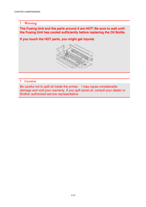 Page 126CHAPTER 5 MAINTENANCE 
5-10 
 
! Wa r n i n g  
The Fusing Unit and the parts around it are HOT! Be sure to wait until 
the Fusing Unit has cooled sufficiently before replacing the Oil Bottle. 
If you touch the HOT parts, you might get injured. 
 
 
 
! Caution 
Be careful not to spill oil inside the printer.   I may cause considerable 
damage and void your warranty. If you spill some oil, consult your dealer or 
Brother authorized service representative. 
     