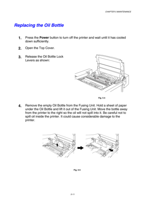 Page 127CHAPTER 5 MAINTENANCE 
5-11 
Replacing the Oil Bottle 
 
1.  Press the Power button to turn off the printer and wait until it has cooled 
down sufficiently. 
2.  Open the Top Cover. 
3.  Release the Oil Bottle Lock 
Levers as shown:  
 
Fig. 5-4 
4.  Remove the empty Oil Bottle from the Fusing Unit. Hold a sheet of paper 
under the Oil Bottle and lift it out of the Fusing Unit. Move the bottle away 
from the printer to the right so the oil will not spill into it. Be careful not to 
spill oil inside the...