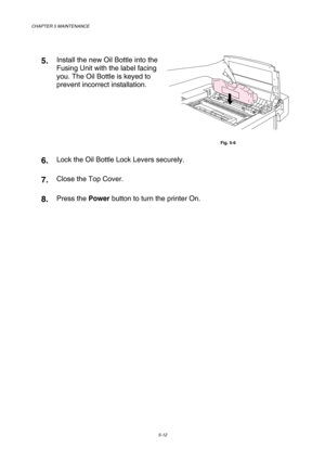 Page 128CHAPTER 5 MAINTENANCE 
5-12 
 
5.  Install the new Oil Bottle into the 
Fusing Unit with the label facing 
you. The Oil Bottle is keyed to 
prevent incorrect installation. 
 
Fig. 5-6 
6.  Lock the Oil Bottle Lock Levers securely. 
7.  Close the Top Cover. 
8.  Press the Power button to turn the printer On.  