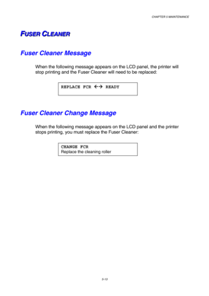 Page 129CHAPTER 5 MAINTENANCE 
5-13 
F F
FU U
U
S S
S
E E
E
R R
R
   
 C C
CL L
L
E E
E
A A
A
N N
N
E E
E
R R
R   
 
Fuser Cleaner Message 
When the following message appears on the LCD panel, the printer will 
stop printing and the Fuser Cleaner will need to be replaced: 
 
 
Fuser Cleaner Change Message 
When the following message appears on the LCD panel and the printer 
stops printing, you must replace the Fuser Cleaner: 
 
 
    
REPLACE FCR !
!! !
  READY 
 
CHANGE FCR 
Replace the cleaning roller  