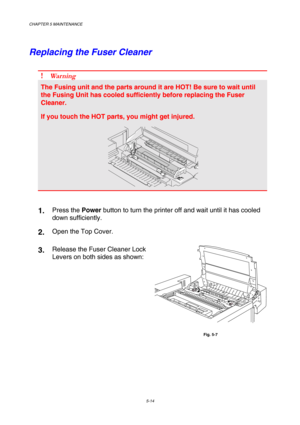Page 130CHAPTER 5 MAINTENANCE 
5-14 
Replacing the Fuser Cleaner 
 
! Wa r n i n g  
The Fusing unit and the parts around it are HOT! Be sure to wait until 
the Fusing Unit has cooled sufficiently before replacing the Fuser 
Cleaner. 
If you touch the HOT parts, you might get injured. 
 
 
1.   Press the Power button to turn the printer off and wait until it has cooled 
down sufficiently. 
2.  Open the Top Cover. 
3.  Release the Fuser Cleaner Lock 
Levers on both sides as shown: 
 
Fig. 5-7  