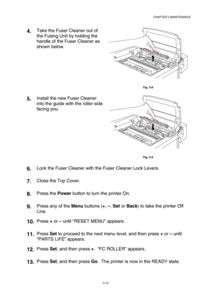 Page 131CHAPTER 5 MAINTENANCE 
5-15 
4.  Take the Fuser Cleaner out of 
the Fusing Unit by holding the 
handle of the Fuser Cleaner as 
shown below. 
 
Fig. 5-8 
5.  Install the new Fuser Cleaner 
into the guide with the roller side 
facing you. 
 
Fig. 5-9 
6.  Lock the Fuser Cleaner with the Fuser Cleaner Lock Levers. 
7.  Close the Top Cover. 
8.  Press the Power button to turn the printer On. 
9.  Press any of the Menu buttons (+, –, Set or Back) to take the printer Off 
Line. 
10. Press + or – until “RESET...