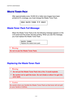 Page 132CHAPTER 5 MAINTENANCE 5-16 
W
W
WA
A
A
S
S
S
T
T
T
E
E
E
 
 
 T
T
TO
O
O
N
N
N
E
E
E
R
R
R
 
 
 P
P
PA
A
A
C
C
C
K
K
K 
 
 
After approximately every 18,000 A4 or letter size images have been 
printed at 5% coverage, you must change the Waste Toner Pack. 
 
Waste Toner Pack Full Message 
When the Waste Toner Pack is full, the following message appears on the \
LCD panel and the printer will stop printing. When you see this message,\
 
you must replace the Waste Toner Pack: 
 
 
 
 
! Wa rn in g 
Do not...