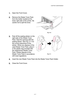 Page 133CHAPTER 5 MAINTENANCE 
5-17 
 
1.  Open the Front Cover. 
2.  Remove the Waste Toner Pack 
from the holder located at the 
lower right side of the printer. Be 
careful not to spill the toner. 
 
Fig. 5-10 
3.  Peel off the sealing sticker on the 
right side of the Waste Toner 
Pack. Seal the opening with the 
sealing sticker. See Fig. 5-11 for 
the correct placement of the 
sticker. When you dispose of the 
used Waste Toner Pack, place it 
in the plastic bag included with 
the replacement Waste Toner...