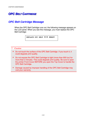 Page 134CHAPTER 5 MAINTENANCE 
5-18 
O O
O
P P
P
C C
C
   
 
B B
BE E
E
L L
L
T T
T
   
 C C
CA A
A
R R
R
T T
T
R R
R
I I
I
D D
D
G G
G
E E
E   
 
OPC Belt Cartridge Message 
When the OPC Belt Cartridge runs out, the following message appears on 
the LCD panel. When you see this message, you must replace the OPC 
Belt Cartridge: 
 
 
 
! Caution 
 Do not touch the surface of the OPC Belt Cartridge. If you touch it, it 
could degrade print quality. 
 Do not expose the OPC Belt Cartridge to light (more than 800...