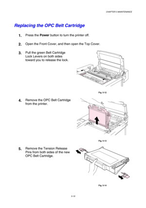 Page 135CHAPTER 5 MAINTENANCE 
5-19 
Replacing the OPC Belt Cartridge 
1.  Press the Power button to turn the printer off. 
2.  Open the Front Cover, and then open the Top Cover. 
3.  Pull the green Belt Cartridge 
Lock Levers on both sides 
toward you to release the lock. 
 
Fig. 5-12 
4.  Remove the OPC Belt Cartridge 
from the printer. 
 
Fig. 5-13 
5.  Remove the Tension Release 
Pins from both sides of the new 
OPC Belt Cartridge. 
 
Fig. 5-14  