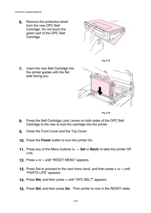 Page 136CHAPTER 5 MAINTENANCE 
5-20 
6.  Remove the protective sheet 
from the new OPC Belt 
Cartridge. Do not touch the 
green part of the OPC Belt 
Cartridge. 
 
Fig. 5-15 
7.  Insert the new Belt Cartridge into 
the printer guides with the flat 
side facing you. 
 
Fig. 5-16 
8.  Press the Belt Cartridge Lock Levers on both sides of the OPC Belt 
Cartridge to the rear to lock the cartridge into the printer. 
9.  Close the Front Cover and the Top Cover. 
10. Press the Power button to turn the printer On. 
11....