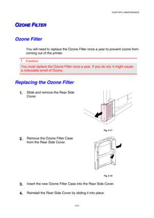 Page 137CHAPTER 5 MAINTENANCE 
5-21 
O O
OZ Z
Z
O O
O
N N
N
E E
E
   
 F F
FI I
I
L L
L
T T
T
E E
E
R R
R   
 
Ozone Filter 
You will need to replace the Ozone Filter once a year to prevent ozone from 
coming out of the printer.  
! Caution 
You must replace the Ozone Filter once a year. If you do not, it might cause 
a noticeable smell of Ozone. 
Replacing the Ozone Filter 
1.  Slide and remove the Rear Side 
Cover. 
 
Fig. 5-17 
2.  Remove the Ozone Filter Case 
from the Rear Side Cover.   
 
Fig. 5-18 
3....