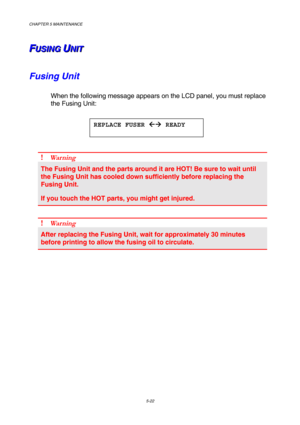 Page 138CHAPTER 5 MAINTENANCE 
5-22 
F F
FU U
U
S S
S
I I
I
N N
N
G G
G
   
 U U
UN N
N
I I
I
T T
T   
 
Fusing Unit  
When the following message appears on the LCD panel, you must replace 
the Fusing Unit: 
 
 
 
! Wa r n i n g  
The Fusing Unit and the parts around it are HOT! Be sure to wait until 
the Fusing Unit has cooled down sufficiently before replacing the 
Fusing Unit. 
If you touch the HOT parts, you might get injured. 
 
! Wa r n i n g  
After replacing the Fusing Unit, wait for approximately 30...