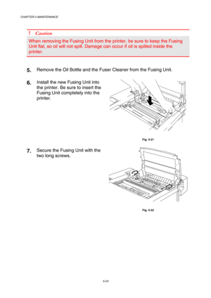 Page 140CHAPTER 5 MAINTENANCE 
5-24 
 
! Caution 
When removing the Fusing Unit from the printer, be sure to keep the Fusing 
Unit flat, so oil will not spill. Damage can occur if oil is spilled inside the 
printer. 
 
 
5.  Remove the Oil Bottle and the Fuser Cleaner from the Fusing Unit. 
6.  Install the new Fusing Unit into 
the printer. Be sure to insert the 
Fusing Unit completely into the 
printer. 
 
Fig. 5-21 
7.  Secure the Fusing Unit with the 
two long screws. 
 
Fig. 5-22  