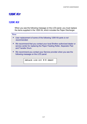 Page 143CHAPTER 5 MAINTENANCE 
5-27 
1 1
1
2 2
2
0 0
0
K K
K
   
 
K K
KI I
I
T T
T   
 
120K Kit 
When you see the following message on the LCD panel, you must replace 
the items supplied in the 120K Kit, which includes the Paper Discharger. 
Note 
 User replacement of some of the following 120K Kit parts is not 
recommended. 
 We recommend that you contact your local Brother authorized dealer or 
service center for replacing the Paper Feeding Roller, Separator Pad 
and Transfer Drum.  
 We recommend you...