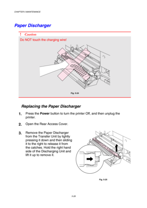 Page 144CHAPTER 5 MAINTENANCE 
5-28 
Paper Discharger 
! Caution 
Do NOT touch the charging wire! 
 
Fig. 5-24 
 
   Replacing the Paper Discharger 
1.  Press the Power button to turn the printer Off, and then unplug the 
printer. 
2.  Open the Rear Access Cover. 
3.  Remove the Paper Discharger 
from the Transfer Unit by lightly 
pressing it down and then sliding 
it to the right to release it from 
the catches. Hold the right hand 
side of the Discharging Unit and 
lift it up to remove it. 
 
Fig. 5-25  