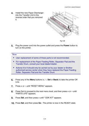 Page 145CHAPTER 5 MAINTENANCE 
5-29 
4.  Install the new Paper Discharger 
into the Transfer Unit in the 
reverse order that you removed 
it. 
 
Fig. 5-26 
5.  Plug the power cord into the power outlet and press the Power button to 
turn on the printer. 
 
 
Note 
 User replacement of some of these parts is not recommended. 
 For replacement of the Paper Feeding Roller, Separator Pad and the 
Transfer Drum, consult your local dealer/retailer. 
 Actions 6 to 9 should only be carried out by your dealer or...