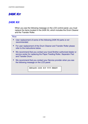 Page 146CHAPTER 5 MAINTENANCE 
5-30 
2 2
2
4 4
4
0 0
0
K K
K
   
 
K K
KI I
I
T T
T   
 
240K Kit 
When you see the following message on the LCD control panel, you must 
replace the items located in the 240K Kit, which includes the Drum Cleaner 
and the Transfer Roller. 
Note 
 User replacement of some of the following 240K Kit parts is not 
recommended. 
 For user replacement of the Drum Cleaner and Transfer Roller please 
refer to the instructions below. 
 We recommend that you contact your local Brother...