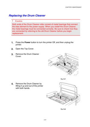 Page 147CHAPTER 5 MAINTENANCE 
5-31 
Replacing the Drum Cleaner 
! Caution 
Both ends of the Drum Cleaner roller consist of metal bearings that connect 
the bias element to the power supply. When you install the Drum Cleaner, 
the metal bearings must be connected correctly. Be sure to check how they 
are connected by referring to the old Drum Cleaner before you begin 
replacement. 
    
1.  Press the Power button to turn the printer Off, and then unplug the 
printer. 
2.  Open the Top Cover. 
3.  Remove the Drum...
