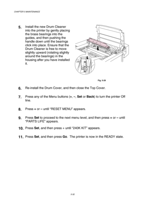 Page 148CHAPTER 5 MAINTENANCE 
5-32 
 
5.  Install the new Drum Cleaner 
into the printer by gently placing 
the brass bearings into the 
guides, and then pushing the 
handle down until the bearings 
click into place. Ensure that the 
Drum Cleaner is free to move 
slightly upward (rotating slightly 
around the bearings) in the 
housing after you have installed 
it. 
 
Fig. 5-29 
6.  Re-install the Drum Cover, and then close the Top Cover. 
7.  
 Press any of the Menu buttons (+, –, Set or Back) to turn the...