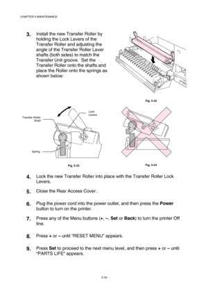 Page 150CHAPTER 5 MAINTENANCE 
5-34 
 
3.  Install the new Transfer Roller by 
holding the Lock Levers of the 
Transfer Roller and adjusting the 
angle of the Transfer Roller Lever 
shafts (both sides) to match the 
Transfer Unit groove.  Set the 
Transfer Roller onto the shafts and 
place the Roller onto the springs as 
shown below: 
 
Fig. 5-32 
 
         
 
Fig. 5-33 
        
 
Fig. 5-34 
4.  Lock the new Transfer Roller into place with the Transfer Roller Lock 
Levers. 
5.  Close the Rear Access Cover. 
6....