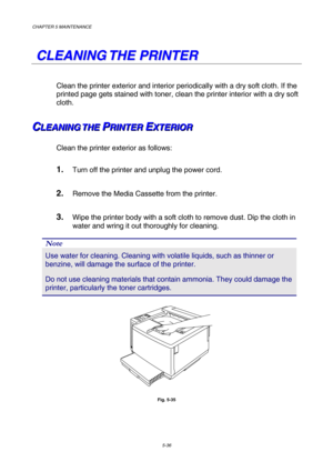 Page 152CHAPTER 5 MAINTENANCE 
5-36 
   
C C
L L
E E
A A
N N
I I
N N
G G
   
T T
H H
E E
   
P P
R R
I I
N N
T T
E E
R R
   
Clean the printer exterior and interior periodically with a dry soft cloth. If the 
printed page gets stained with toner, clean the printer interior with a dry soft 
cloth. 
C C
CL L
L
E E
E
A A
A
N N
N
I I
I
N N
N
G G
G
   
 
T T
T
H H
H
E E
E
   
 P P
PR R
R
I I
I
N N
N
T T
T
E E
E
R R
R
   
 E E
EX X
X
T T
T
E E
E
R R
R
I I
I
O O
O
R R
R   
 
Clean the printer exterior as follows:   
1....