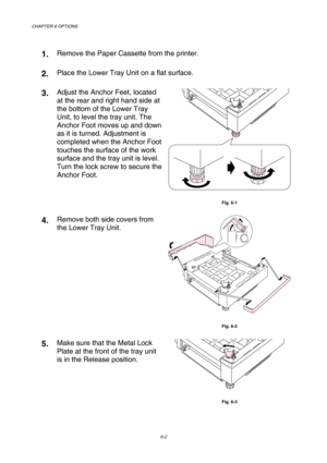 Page 158CHAPTER 6 OPTIONS 
6-2 
 
1.  Remove the Paper Cassette from the printer. 
2.  Place the Lower Tray Unit on a flat surface. 
3.  Adjust the Anchor Feet, located 
at the rear and right hand side at 
the bottom of the Lower Tray 
Unit, to level the tray unit. The 
Anchor Foot moves up and down 
as it is turned. Adjustment is 
completed when the Anchor Foot 
touches the surface of the work 
surface and the tray unit is level. 
Turn the lock screw to secure the 
Anchor Foot. 
 
Fig. 6-1 
4.  Remove both side...