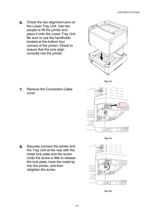 Page 159CHAPTER 6 OPTIONS 
6-3 
6.  Check the two alignment pins on 
the Lower Tray Unit. Use two 
people to lift the printer and 
place it onto the Lower Tray Unit.  
Be sure to use the handholds 
located at the bottom four 
corners of the printer. Check to 
ensure that the pins align 
correctly into the printer. 
 
Fig. 6-4 
7.  Remove the Connection Cable 
cover. 
 
Fig. 6-5 
8.  Securely connect the printer and 
the Tray Unit at the rear with the 
metal lock plate and the screw. 
Undo the screw a little to...