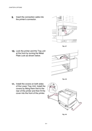 Page 160CHAPTER 6 OPTIONS 
6-4 
 
9.  Insert the connection cable into 
the printer’s connector. 
 
Fig. 6-7 
10.Lock the printer and the Tray unit 
at the front by turning the Metal 
Plate Lock as shown below. 
 
Fig. 6-8 
11.Install the covers on both sides 
of the Lower Tray Unit. Install the 
covers by fitting them first to the 
rear of the printer and then fit the 
cover into the front of the printer. 
 
Fig. 6-9  