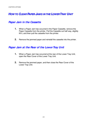 Page 162CHAPTER 6 OPTIONS 
6-6 
H H
HO O
O
W W
W
T T
T
O O
OC C
CL L
L
E E
E
A A
A
R R
RP P
PA A
A
P P
P
E E
E
R R
RJ J
JA A
A
M M
M
S S
S
I I
I
N N
N
T T
T
H H
H
E E
EL L
LO O
O
W W
W
E E
E
R R
RT T
TR R
R
A A
A
Y Y
YU U
UN N
N
I I
I
T T
T
Paper Jam in the Cassette
1. When a Paper Jam has occurred in the Paper Cassette, remove the 
Paper Cassette from the printer. Pull the Cassette out half way, slightly 
lift it, and then pull the cassette from the printer. 
2. Remove the jammed paper and reinstall the...