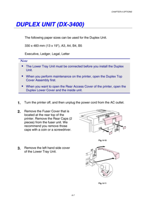 Page 163CHAPTER 6 OPTIONS 
6-7 
   
D D
U U
P P
L L
E E
X X
   
U U
N N
I I
T T
   
( (
D D
X X
- -
3 3
4 4
0 0
0 0
) )
   
The following paper sizes can be used for the Duplex Unit. 
330 x 483 mm (13 x 19), A3, A4, B4, B5 
Executive, Ledger, Legal, Letter 
Note 
 The Lower Tray Unit must be connected before you install the Duplex 
Unit. 
 When you perform maintenance on the printer, open the Duplex Top 
Cover Assembly first. 
 When you want to open the Rear Access Cover of the printer, open the 
Duplex Lower...