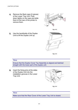 Page 164CHAPTER 6 OPTIONS 
6-8 
 
4. Remove the Back caps (2 pieces) 
of the Lower Tray Unit. Push 
down lightly on the caps and slide 
them to the rear of the printer to 
remove them. 
 
Fig. 6-12 
5. Use the handholds of the Duplex 
Unit to lift the Duplex Unit up. 
 
Fig. 6-13 
 
 
Note 
Ensure that the Duplex Cover Top Assembly is aligned and latched 
straight with the lower part of the duplex unit. 
 
6. Insert the fixing pins at the sides 
of the Duplex Unit into the 
installation grooves in the Lower...