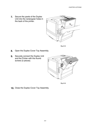 Page 165CHAPTER 6 OPTIONS 
6-9 
 
7. Secure the pawls of the Duplex 
Unit into the rectangular holes in 
the back of the printer. 
 
Fig. 6-15 
8. Open the Duplex Cover Top Assembly. 
9. Securely connect the Duplex Unit 
and the Printer with the thumb 
screws (2 pieces). 
 
Fig. 6-16 
10. Close the Duplex Cover Top Assembly.  