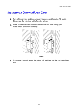 Page 171CHAPTER 6 OPTIONS 
6-15 
I I
IN N
N
S S
S
T T
T
A A
A
L L
L
L L
L
I I
I
N N
N
G G
G
A A
AC C
CO O
O
M M
M
P P
P
A A
A
C C
C
T T
TF F
FL L
L
A A
A
S S
S
H H
HC C
CA A
A
R R
R
D D
D
 
1. Turn off the printer, and then unplug the power cord from the AC outlet. 
Disconnect the interface cable from the printer. 
2. Insert a CompactFlash card into the slot with the label facing you. 
Make sure it is inserted correctly. 
 
Fig. 6-19 
3. To remove the card, power the printer off, and then pull the card out of...