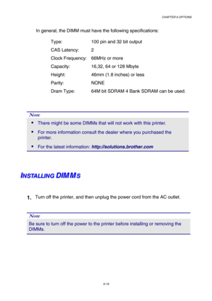 Page 175CHAPTER 6 OPTIONS 
6-19 
In general, the DIMM must have the following specifications: 
    Type:      100 pin and 32 bit output 
  CAS Latency:   2  
    Clock Frequency:   66MHz or more 
    Capacity:     16,32, 64 or 128 Mbyte 
    Height:      46mm (1.8 inches) or less   
  Parity:   NONE 
    Dram Type:     64M bit SDRAM 4 Bank SDRAM can be used. 
 
 
Note 
 There might be some DIMMs that will not work with this printer. 
 For more information consult the dealer where you purchased the 
printer....