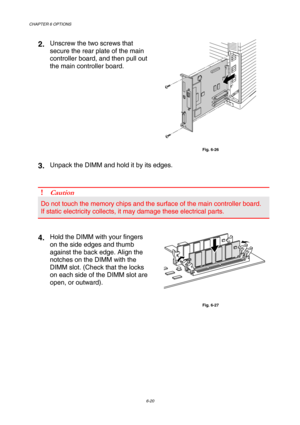 Page 176CHAPTER 6 OPTIONS 
6-20 
2. Unscrew the two screws that 
secure the rear plate of the main 
controller board, and then pull out 
the main controller board. 
 
Fig. 6-26 
3. Unpack the DIMM and hold it by its edges. 
 
 
! Caution 
Do not touch the memory chips and the surface of the main controller board. 
If static electricity collects, it may damage these electrical parts. 
 
 
4. Hold the DIMM with your fingers 
on the side edges and thumb 
against the back edge. Align the 
notches on the DIMM with...