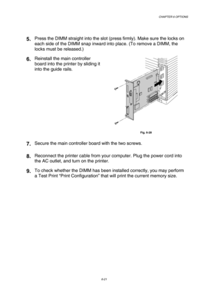 Page 177CHAPTER 6 OPTIONS 
6-21 
 
5. Press the DIMM straight into the slot (press firmly). Make sure the locks on 
each side of the DIMM snap inward into place. (To remove a DIMM, the 
locks must be released.) 
6. Reinstall the main controller 
board into the printer by sliding it 
into the guide rails. 
 
Fig. 6-28 
7. Secure the main controller board with the two screws. 
8. Reconnect the printer cable from your computer. Plug the power cord into 
the AC outlet, and turn on the printer. 
9. To check whether...